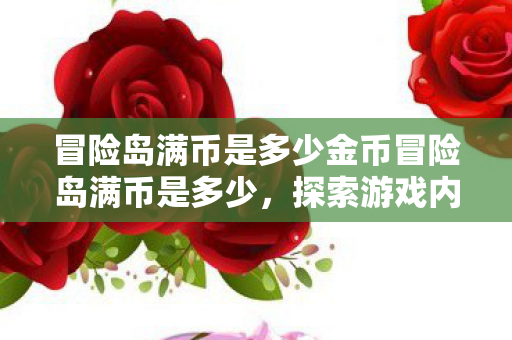 冒险岛满币是多少金币冒险岛满币是多少，探索游戏内货币的上限与乐趣，冒险岛满币是多少金币，探索游戏内货币上限与乐趣
