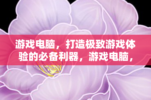 游戏电脑，打造极致游戏体验的必备利器，游戏电脑，打造极致游戏体验的必备利器