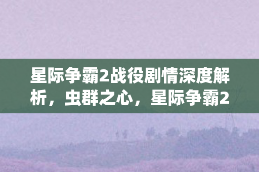 星际争霸2战役剧情深度解析,虫群之心,星际争霸2,虫群之心的深度剧情解析 星际争霸2战役剧情深度解析,虫群之心,星际争霸2,虫群之心的深度剧情解析