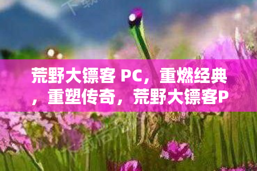 荒野大镖客 PC,重燃经典,重塑传奇,荒野大镖客PC版,重燃经典,重塑传奇 荒野大镖客 PC,重燃经典,重塑传奇,荒野大镖客PC版,重燃经典,重塑传奇
