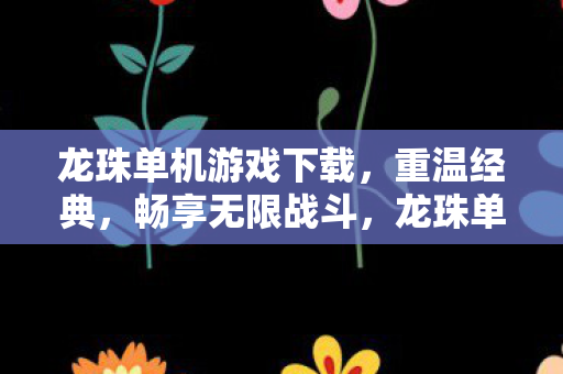 龙珠单机游戏下载，重温经典，畅享无限战斗，龙珠单机游戏下载，重温经典，畅享无限战斗！