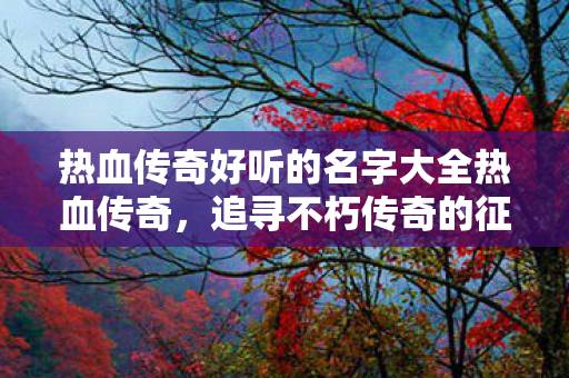 热血传奇好听的名字大全热血传奇,追寻不朽传奇的征程,热血传奇,追寻不朽传奇的征程 热血传奇好听的名字大全热血传奇,追寻不朽传奇的征程,热血传奇,追寻不朽传奇的征程