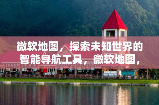 微软地图，探索未知世界的智能导航工具，微软地图，智能导航，探索未知世界