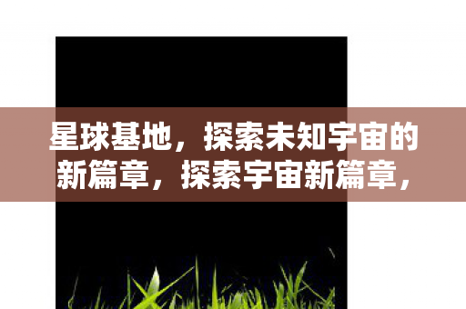 星球基地,探索未知宇宙的新篇章,探索宇宙新篇章,星球基地的未知之旅 星球基地,探索未知宇宙的新篇章,探索宇宙新篇章,星球基地的未知之旅