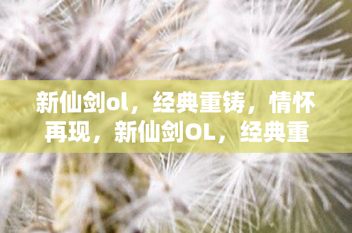 新仙剑ol，经典重铸，情怀再现，新仙剑OL，经典重铸，情怀再现