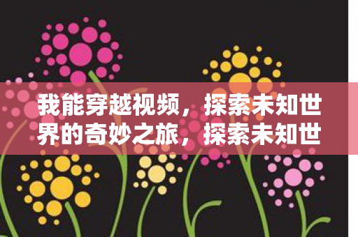 我能穿越视频,探索未知世界的奇妙之旅,探索未知世界的奇妙之旅,穿越视频,开启无限可能 我能穿越视频,探索未知世界的奇妙之旅,探索未知世界的奇妙之旅,穿越视频,开启无限可能