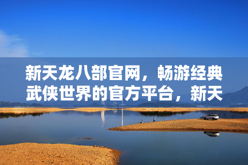新天龙八部官网，畅游经典武侠世界的官方平台，新天龙八部官网，畅游经典武侠世界的官方平台