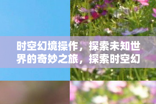 时空幻境操作，探索未知世界的奇妙之旅，探索时空幻境，奇妙之旅开启