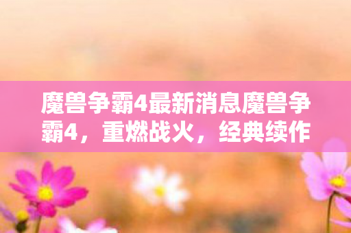 魔兽争霸4最新消息魔兽争霸4，重燃战火，经典续作的期待与前瞻，魔兽争霸4重燃战火，经典续作期待与前瞻