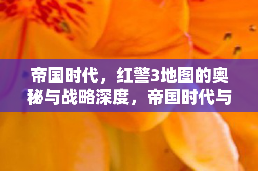 帝国时代，红警3地图的奥秘与战略深度，帝国时代与红警3，地图奥秘与战略深度解析