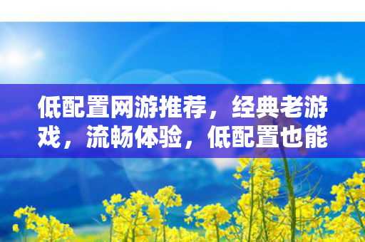 低配置网游推荐，经典老游戏，流畅体验，低配置也能流畅玩的经典老网游推荐