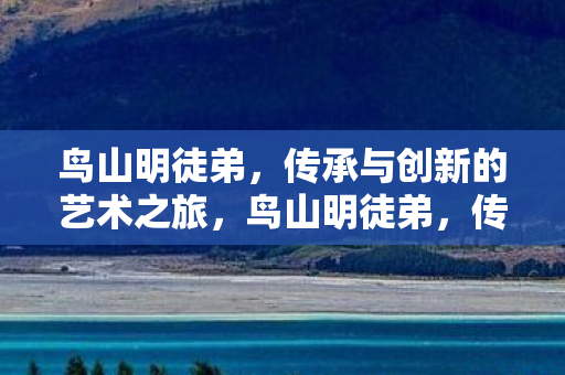 鸟山明徒弟,传承与创新的艺术之旅,鸟山明徒弟,传承与创新的艺术之旅 鸟山明徒弟,传承与创新的艺术之旅,鸟山明徒弟,传承与创新的艺术之旅
