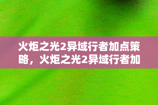 火炬之光2异域行者加点策略，火炬之光2异域行者加点攻略，打造最强角色！