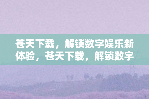 苍天下载,解锁数字娱乐新体验,苍天下载,解锁数字娱乐新体验 苍天下载,解锁数字娱乐新体验,苍天下载,解锁数字娱乐新体验