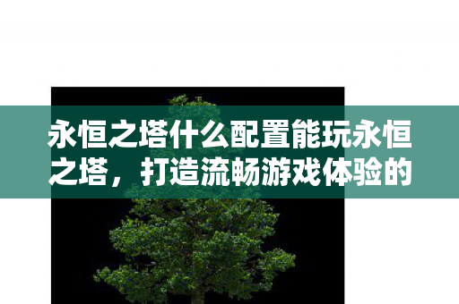 永恒之塔什么配置能玩永恒之塔，打造流畅游戏体验的硬件需求，打造流畅永恒之塔游戏体验，硬件需求全解析