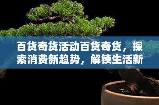 百货奇货活动百货奇货,探索消费新趋势,解锁生活新可能,百货奇货活动,探索消费新趋势,解锁生活新可能 百货奇货活动百货奇货,探索消费新趋势,解锁生活新可能,百货奇货活动,探索消费新趋势,解锁生活新可能