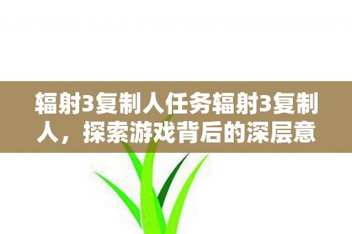 辐射3复制人任务辐射3复制人,探索游戏背后的深层意义,辐射3复制人任务,探索游戏背后的深层意义 辐射3复制人任务辐射3复制人,探索游戏背后的深层意义,辐射3复制人任务,探索游戏背后的深层意义