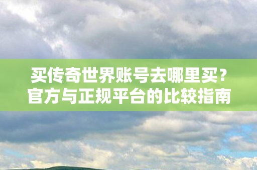 买传奇世界账号去哪里买？官方与正规平台的比较指南，官方与正规平台，买传奇世界账号的明智选择