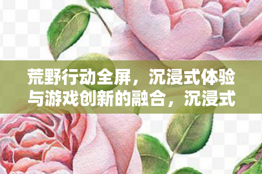 荒野行动全屏,沉浸式体验与游戏创新的融合,沉浸式体验与游戏创新融合,荒野行动全屏 荒野行动全屏,沉浸式体验与游戏创新的融合,沉浸式体验与游戏创新融合,荒野行动全屏