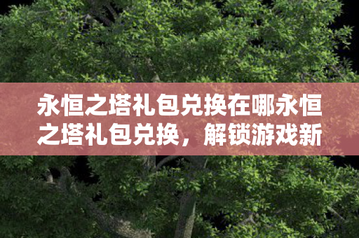 永恒之塔礼包兑换在哪永恒之塔礼包兑换，解锁游戏新体验，助力角色飞速成长，永恒之塔礼包兑换解锁游戏新体验