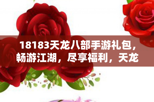 18183天龙八部手游礼包,畅游江湖,尽享福利,天龙八部手游礼包来袭,畅游江湖,尽享福利! 18183天龙八部手游礼包,畅游江湖,尽享福利,天龙八部手游礼包来袭,畅游江湖,尽享福利!