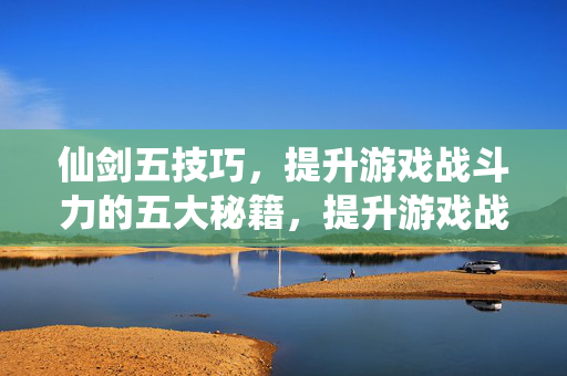 仙剑五技巧，提升游戏战斗力的五大秘籍，提升游戏战斗力，仙剑五五大秘籍