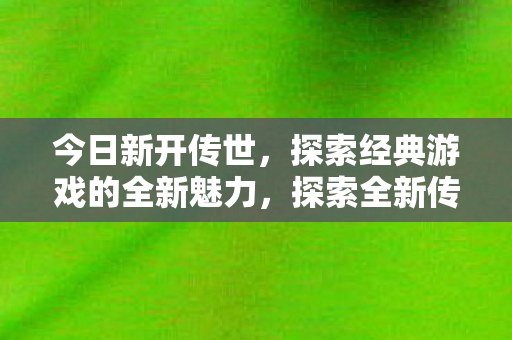 今日新开传世，探索经典游戏的全新魅力，探索全新传世，经典游戏的魅力再现