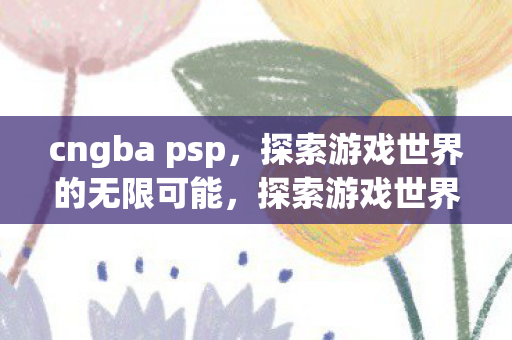cngba psp,探索游戏世界的无限可能,探索游戏世界的无限可能,CNGBA PSP cngba psp,探索游戏世界的无限可能,探索游戏世界的无限可能,CNGBA PSP