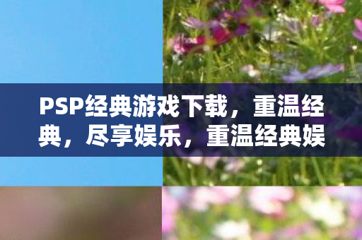 PSP经典游戏下载，重温经典，尽享娱乐，重温经典娱乐，PSP游戏下载