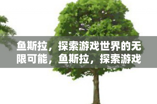 鱼斯拉,探索游戏世界的无限可能,鱼斯拉,探索游戏世界的无限可能 鱼斯拉,探索游戏世界的无限可能,鱼斯拉,探索游戏世界的无限可能
