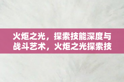 火炬之光,探索技能深度与战斗艺术,火炬之光探索技能深度与战斗艺术 火炬之光,探索技能深度与战斗艺术,火炬之光探索技能深度与战斗艺术