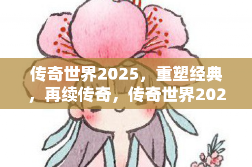 传奇世界2025，重塑经典，再续传奇，传奇世界2025，重塑经典，续写传奇新篇章