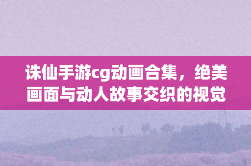 诛仙手游cg动画合集,绝美画面与动人故事交织的视觉盛宴,诛仙手游cg动画,绝美画面与动人故事交织的视觉盛宴 诛仙手游cg动画合集,绝美画面与动人故事交织的视觉盛宴,诛仙手游cg动画,绝美画面与动人故事交织的视觉盛宴