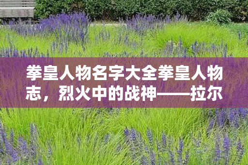 拳皇人物名字大全拳皇人物志，烈火中的战神——拉尔夫，烈火中的战神，拳皇人物志——拉尔夫