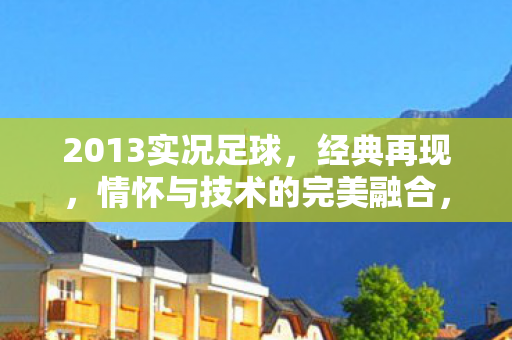 2013实况足球,经典再现,情怀与技术的完美融合,2013实况足球,经典再现,情怀与技术的完美融合 2013实况足球,经典再现,情怀与技术的完美融合,2013实况足球,经典再现,情怀与技术的完美融合