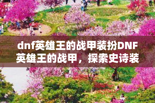 dnf英雄王的战甲装扮DNF英雄王的战甲，探索史诗装备的传承与荣耀，DNF英雄王的战甲，探索史诗装备的传承与荣耀