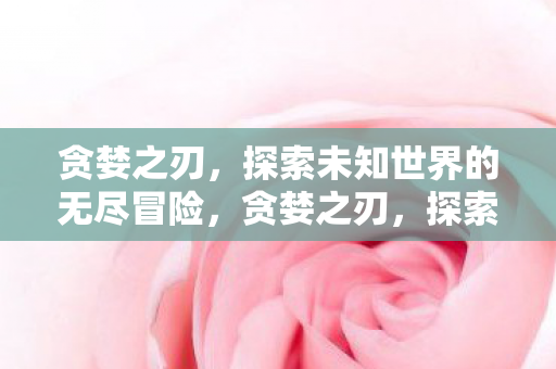 贪婪之刃，探索未知世界的无尽冒险，贪婪之刃，探索未知世界的无尽冒险之旅