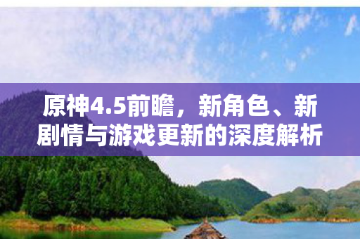 原神4.5前瞻,新角色、新剧情与游戏更新的深度解析,原神4.5前瞻,新角色、剧情更新及游戏改动全面解析 原神4.5前瞻,新角色、新剧情与游戏更新的深度解析,原神4.5前瞻,新角色、剧情更新及游戏改动全面解析