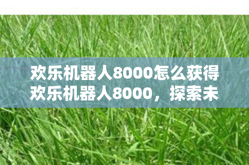 欢乐机器人8000怎么获得欢乐机器人8000，探索未来游戏世界的奇妙旅程，探索未来游戏世界，如何获得欢乐机器人8000的奇妙旅程