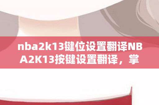 nba2k13键位设置翻译NBA2K13按键设置翻译，掌握游戏精髓的秘诀，NBA2K13按键设置翻译，掌握游戏精髓的秘诀