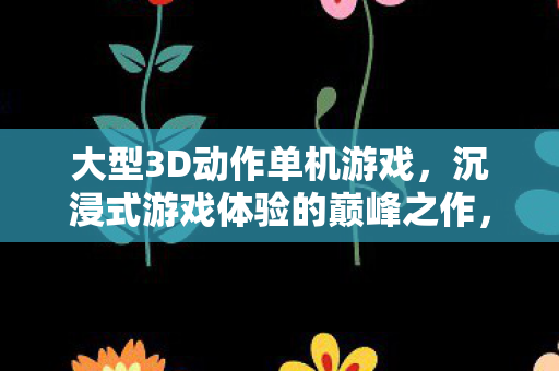 大型3D动作单机游戏,沉浸式游戏体验的巅峰之作,沉浸式巅峰,大型3D动作单机游戏 大型3D动作单机游戏,沉浸式游戏体验的巅峰之作,沉浸式巅峰,大型3D动作单机游戏