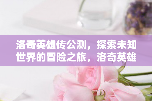洛奇英雄传公测,探索未知世界的冒险之旅,洛奇英雄传公测,开启探索未知世界的冒险之旅 洛奇英雄传公测,探索未知世界的冒险之旅,洛奇英雄传公测,开启探索未知世界的冒险之旅