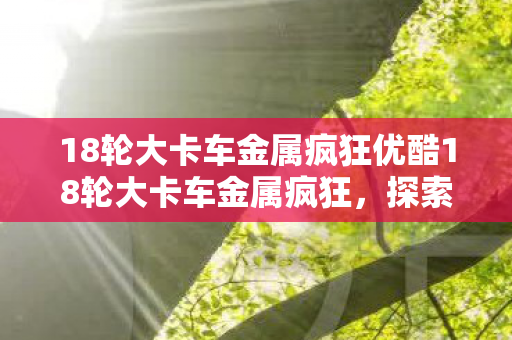18轮大卡车金属疯狂优酷18轮大卡车金属疯狂，探索重型机械的魅力与力量，优酷18轮大卡车金属疯狂，探索重型机械的魅力与力量