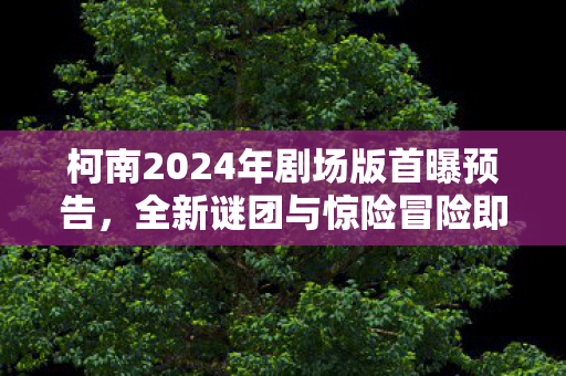 柯南2024年剧场版首曝预告,全新谜团与惊险冒险即将开启,柯南2024剧场版预告首曝,全新谜团与冒险即将开启 柯南2024年剧场版首曝预告,全新谜团与惊险冒险即将开启,柯南2024剧场版预告首曝,全新谜团与冒险即将开启