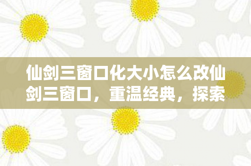 仙剑三窗口化大小怎么改仙剑三窗口，重温经典，探索未完的故事，如何调整仙剑三窗口大小，重温经典游戏