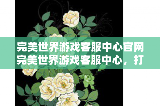 完美世界游戏客服中心官网完美世界游戏客服中心,打造卓越服务,守护玩家体验,打造卓越服务,守护玩家体验 完美世界游戏客服中心官网完美世界游戏客服中心,打造卓越服务,守护玩家体验,打造卓越服务,守护玩家体验
