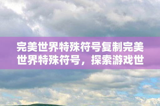 完美世界特殊符号复制完美世界特殊符号，探索游戏世界的神秘符号，探索完美世界神秘符号，解锁游戏世界的秘密