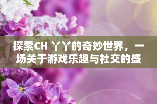 探索CH 丫丫的奇妙世界，一场关于游戏乐趣与社交的盛宴，CH 丫丫引领游戏社交新风尚，探索奇妙世界，尽享乐趣盛宴