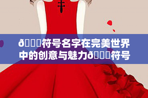 🌟符号名字在完美世界中的创意与魅力🌟符号名字在完美世界中的创意与魅力展现 🌟符号名字在完美世界中的创意与魅力🌟符号名字在完美世界中的创意与魅力展现