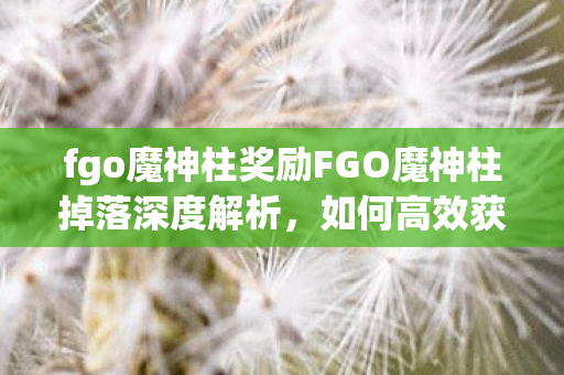 fgo魔神柱奖励FGO魔神柱掉落深度解析，如何高效获取珍贵材料，FGO魔神柱掉落深度解析，高效获取珍贵材料的策略